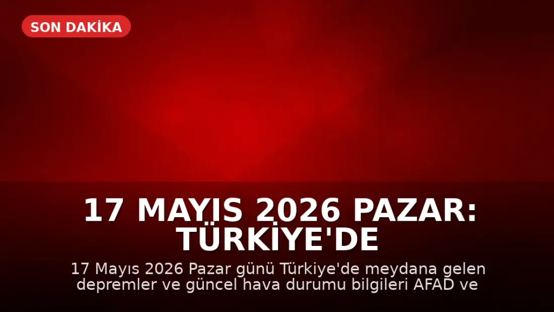 17 Mayıs 2026 Pazar: Türkiye'de Son Depremler ve Hava Durumu Güncellemesi
