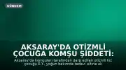 Aksaray'da Otizmli Çocuğa Komşu Şiddeti: Yoğun Bakımda Tedavi Altına Alındı